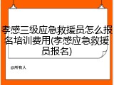 孝感三级应急救援员怎么报名培训费用(孝感应急救援员报名)