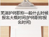 芜湖护师职称一般什么时候报名大概时间(护师职称报名时间)