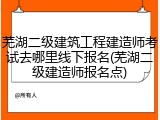 芜湖二级建筑工程建造师考试去哪里线下报名(芜湖二级建造师报名点)