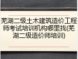 芜湖二级土木建筑造价工程师考试培训机构哪里找(芜湖二级造价师培训)