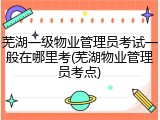 芜湖一级物业管理员考试一般在哪里考(芜湖物业管理员考点)
