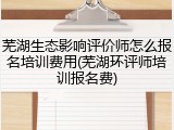 芜湖生态影响评价师怎么报名培训费用(芜湖环评师培训报名费)