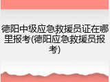 德阳中级应急救援员证在哪里报考(德阳应急救援员报考)