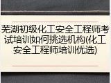 芜湖初级化工安全工程师考试培训如何挑选机构(化工安全工程师培训优选)