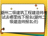 潮州二级建筑工程建造师考试去哪里线下报名(潮州二级建造师报名点)