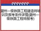 潮州一级铁路工程建造师培训及报考条件详情(潮州一级铁路工程师报考)