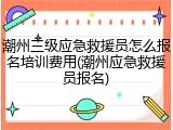 潮州三级应急救援员怎么报名培训费用(潮州应急救援员报名)