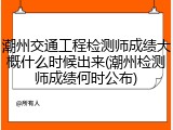 潮州交通工程检测师成绩大概什么时候出来(潮州检测师成绩何时公布)