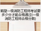 鹤壁一级消防工程师考试要多少分才能合格通过(一级消防工程师合格分数)