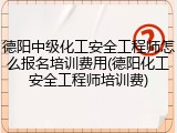 德阳中级化工安全工程师怎么报名培训费用(德阳化工安全工程师培训费)