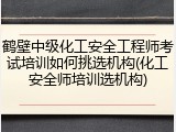 鹤壁中级化工安全工程师考试培训如何挑选机构(化工安全师培训选机构)