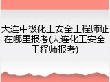 大连中级化工安全工程师证在哪里报考(大连化工安全工程师报考)