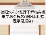 德阳水利总监理工程师在哪里学怎么报名(德阳水利监理学习报名)