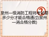 泉州一级消防工程师考试要多少分才能合格通过(泉州一消合格分数)