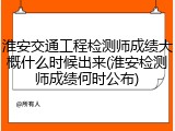 淮安交通工程检测师成绩大概什么时候出来(淮安检测师成绩何时公布)