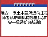 淮安一级土木建筑造价工程师考试培训机构哪里找(淮安一级造价师培训)