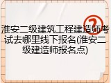 淮安二级建筑工程建造师考试去哪里线下报名(淮安二级建造师报名点)