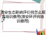 淮安生态影响评价师怎么报名培训费用(淮安环评师培训费用)