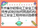 齐齐哈尔初级化工安全工程师考试培训如何挑选机构(化工安全工程师培训选哪家)