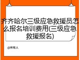 齐齐哈尔三级应急救援员怎么报名培训费用(三级应急救援报名)