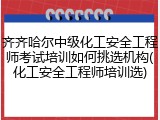 齐齐哈尔中级化工安全工程师考试培训如何挑选机构(化工安全工程师培训选)