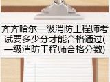 齐齐哈尔一级消防工程师考试要多少分才能合格通过(一级消防工程师合格分数)