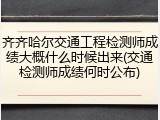 齐齐哈尔交通工程检测师成绩大概什么时候出来(交通检测师成绩何时公布)