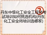 丹东中级化工安全工程师考试培训如何挑选机构(丹东化工安全师培训选哪家)
