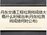 丹东交通工程检测师成绩大概什么时候出来(丹东检测师成绩何时公布)