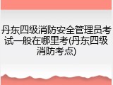 丹东四级消防安全管理员考试一般在哪里考(丹东四级消防考点)