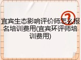 宜宾生态影响评价师怎么报名培训费用(宜宾环评师培训费用)