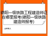 德阳一级铁路工程建造师证在哪里报考(德阳一级铁路建造师报考)