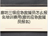 廊坊三级应急救援员怎么报名培训费用(廊坊应急救援员报名)