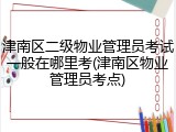 津南区二级物业管理员考试一般在哪里考(津南区物业管理员考点)