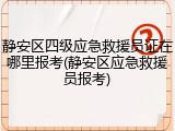 静安区四级应急救援员证在哪里报考(静安区应急救援员报考)