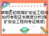 津南区初级煤矿安全工程师如何考取证书难度分析(煤矿安全工程师考证难度)