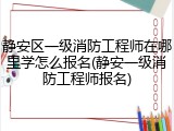 静安区一级消防工程师在哪里学怎么报名(静安一级消防工程师报名)