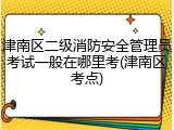 津南区二级消防安全管理员考试一般在哪里考(津南区考点)