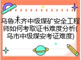 乌鲁木齐中级煤矿安全工程师如何考取证书难度分析(乌市中级煤安考证难度)