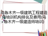 乌鲁木齐一级建筑工程建造师培训机构排名及费用(乌鲁木齐一级建造师培训)