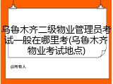 乌鲁木齐二级物业管理员考试一般在哪里考(乌鲁木齐物业考试地点)
