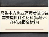 乌鲁木齐执业药师考试报名需要提供什么材料(乌鲁木齐药师报名材料)