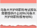 乌鲁木齐护师职称考试报名需要提供什么材料(乌鲁木齐护师职称报考材料)