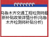 乌鲁木齐交通工程检测师最新补贴政策详情分析(乌鲁木齐检测师补贴分析)