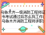 乌鲁木齐一级消防工程师证书考试通过后怎么找工作(乌鲁木齐消防工程师求职)
