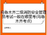 乌鲁木齐二级消防安全管理员考试一般在哪里考(乌鲁木齐考点)