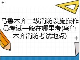 乌鲁木齐二级消防设施操作员考试一般在哪里考(乌鲁木齐消防考试地点)