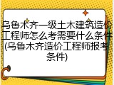 乌鲁木齐一级土木建筑造价工程师怎么考需要什么条件(乌鲁木齐造价工程师报考条件)