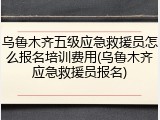 乌鲁木齐五级应急救援员怎么报名培训费用(乌鲁木齐应急救援员报名)