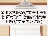 金山区初级煤矿安全工程师如何考取证书难度分析(金山煤矿安全考证难度)